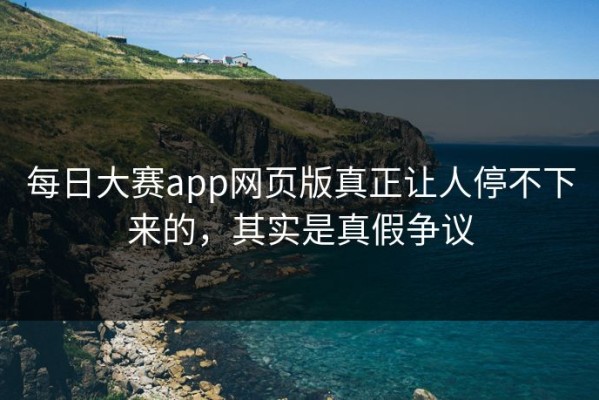 每日大赛app网页版真正让人停不下来的，其实是真假争议