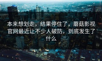 本来想划走，结果停住了，蘑菇影视官网最近让不少人破防，到底发生了什么
