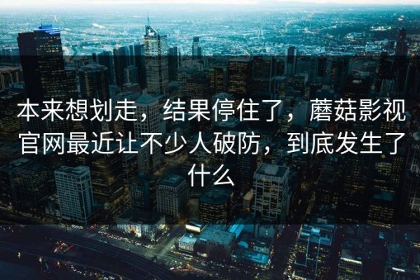 本来想划走，结果停住了，蘑菇影视官网最近让不少人破防，到底发生了什么