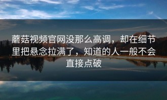 蘑菇视频官网没那么高调，却在细节里把悬念拉满了，知道的人一般不会直接点破