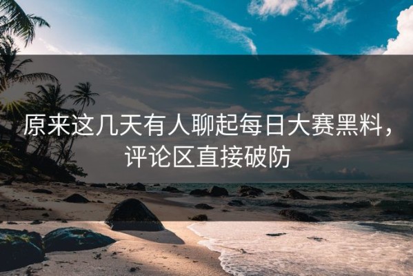 原来这几天有人聊起每日大赛黑料，评论区直接破防