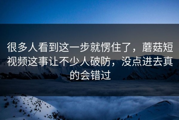 很多人看到这一步就愣住了，蘑菇短视频这事让不少人破防，没点进去真的会错过