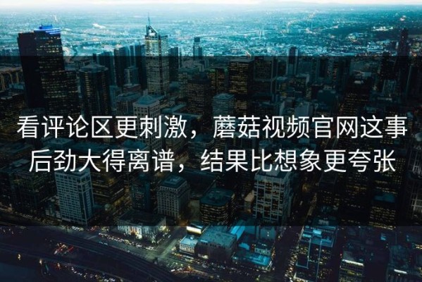 看评论区更刺激，蘑菇视频官网这事后劲大得离谱，结果比想象更夸张