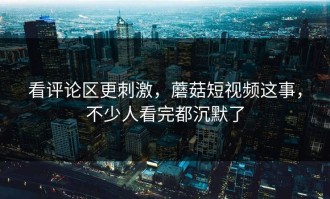 看评论区更刺激，蘑菇短视频这事，不少人看完都沉默了