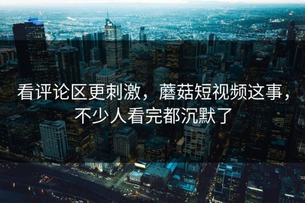 看评论区更刺激，蘑菇短视频这事，不少人看完都沉默了