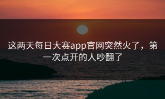 这两天每日大赛app官网突然火了，第一次点开的人吵翻了