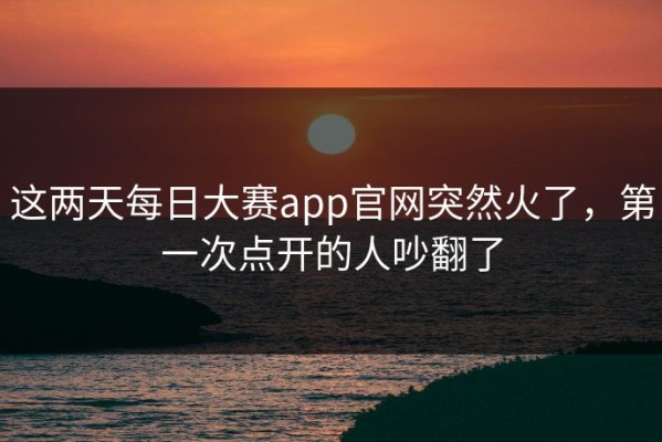 这两天每日大赛app官网突然火了，第一次点开的人吵翻了