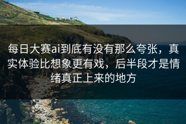 每日大赛ai到底有没有那么夸张，真实体验比想象更有戏，后半段才是情绪真正上来的地方