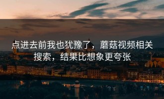 点进去前我也犹豫了，蘑菇视频相关搜索，结果比想象更夸张