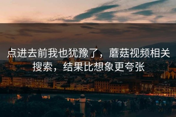 点进去前我也犹豫了，蘑菇视频相关搜索，结果比想象更夸张