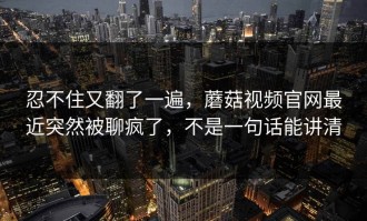 忍不住又翻了一遍，蘑菇视频官网最近突然被聊疯了，不是一句话能讲清