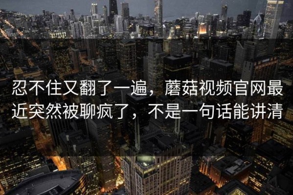 忍不住又翻了一遍，蘑菇视频官网最近突然被聊疯了，不是一句话能讲清