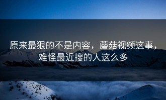 原来最狠的不是内容，蘑菇视频这事，难怪最近搜的人这么多