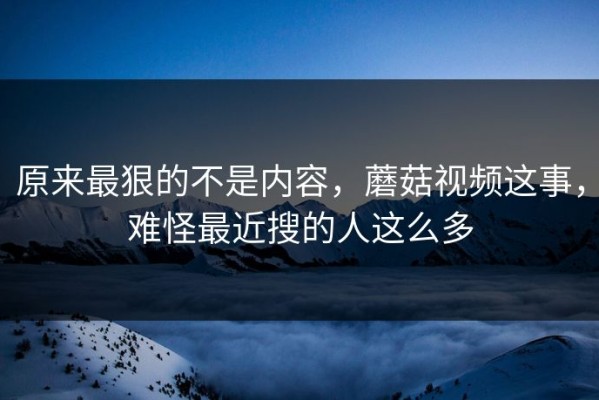 原来最狠的不是内容，蘑菇视频这事，难怪最近搜的人这么多