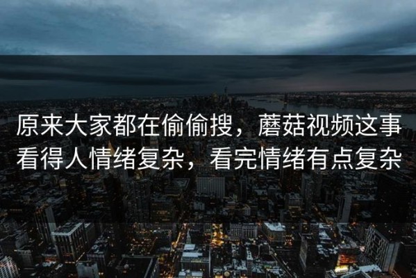 原来大家都在偷偷搜，蘑菇视频这事看得人情绪复杂，看完情绪有点复杂