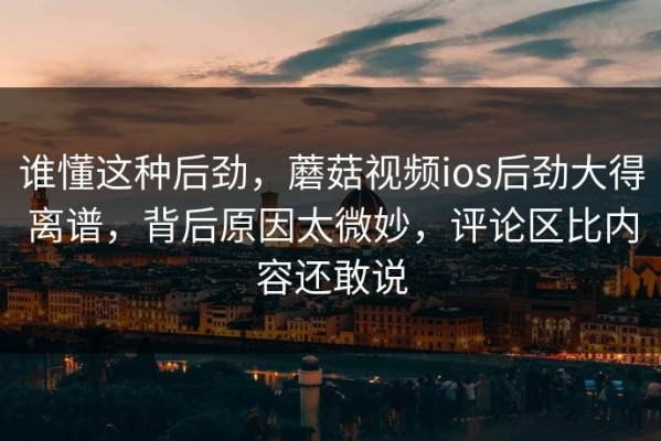 谁懂这种后劲，蘑菇视频ios后劲大得离谱，背后原因太微妙，评论区比内容还敢说