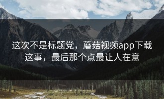 这次不是标题党，蘑菇视频app下载这事，最后那个点最让人在意