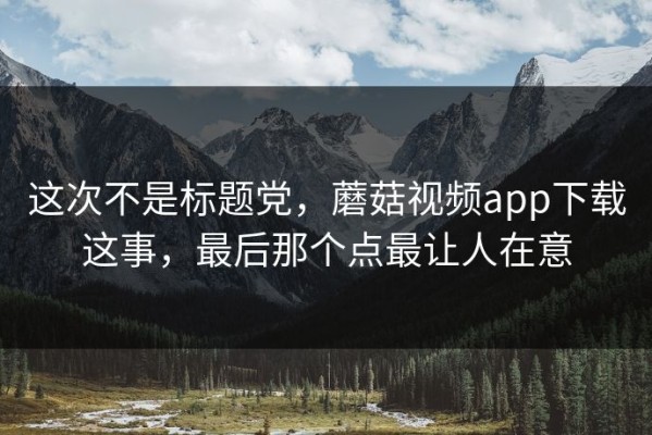 这次不是标题党，蘑菇视频app下载这事，最后那个点最让人在意