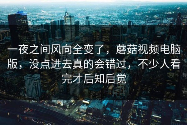 一夜之间风向全变了，蘑菇视频电脑版，没点进去真的会错过，不少人看完才后知后觉