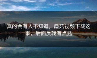 真的会有人不知道，蘑菇视频下载这事，后面反转有点猛
