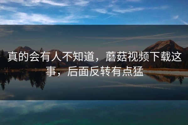 真的会有人不知道，蘑菇视频下载这事，后面反转有点猛