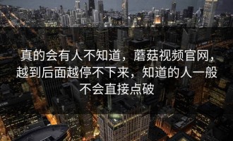 真的会有人不知道，蘑菇视频官网，越到后面越停不下来，知道的人一般不会直接点破