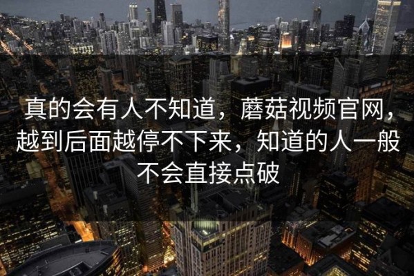 真的会有人不知道，蘑菇视频官网，越到后面越停不下来，知道的人一般不会直接点破
