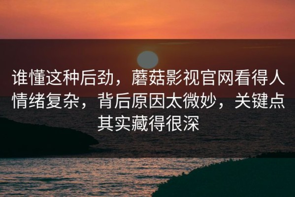 谁懂这种后劲，蘑菇影视官网看得人情绪复杂，背后原因太微妙，关键点其实藏得很深
