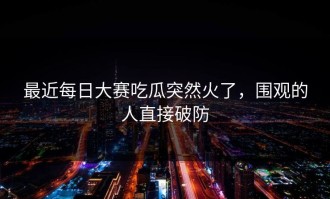 最近每日大赛吃瓜突然火了，围观的人直接破防