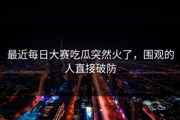 最近每日大赛吃瓜突然火了，围观的人直接破防