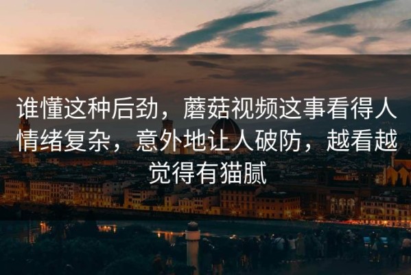 谁懂这种后劲，蘑菇视频这事看得人情绪复杂，意外地让人破防，越看越觉得有猫腻