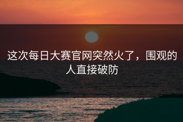 这次每日大赛官网突然火了，围观的人直接破防