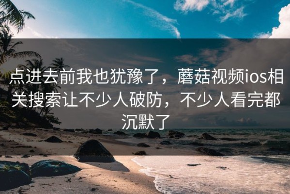 点进去前我也犹豫了，蘑菇视频ios相关搜索让不少人破防，不少人看完都沉默了