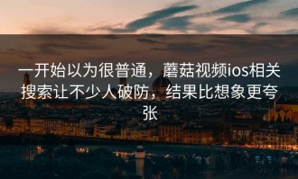 一开始以为很普通，蘑菇视频ios相关搜索让不少人破防，结果比想象更夸张