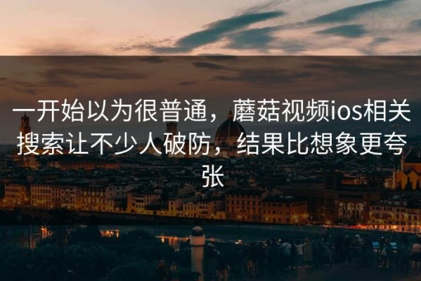 一开始以为很普通，蘑菇视频ios相关搜索让不少人破防，结果比想象更夸张