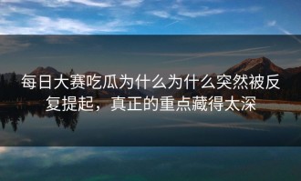 每日大赛吃瓜为什么为什么突然被反复提起，真正的重点藏得太深