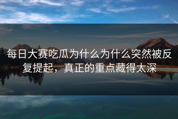 每日大赛吃瓜为什么为什么突然被反复提起，真正的重点藏得太深