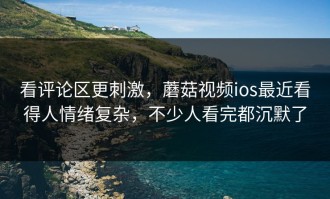 看评论区更刺激，蘑菇视频ios最近看得人情绪复杂，不少人看完都沉默了