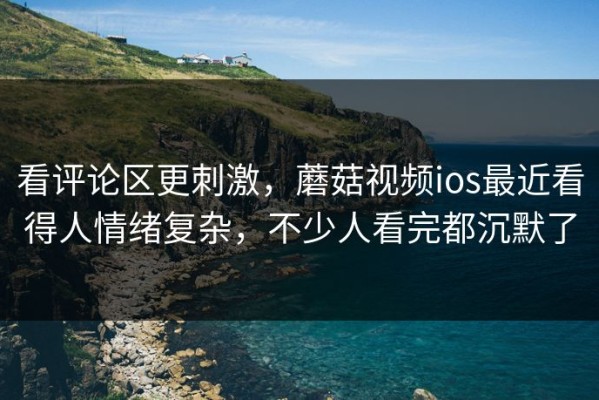 看评论区更刺激，蘑菇视频ios最近看得人情绪复杂，不少人看完都沉默了