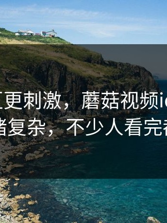 看评论区更刺激，蘑菇视频ios最近看得人情绪复杂，不少人看完都沉默了
