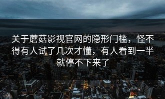 关于蘑菇影视官网的隐形门槛，怪不得有人试了几次才懂，有人看到一半就停不下来了