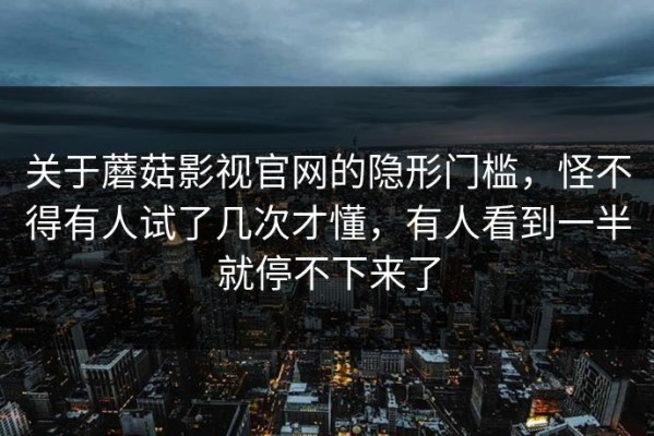 关于蘑菇影视官网的隐形门槛，怪不得有人试了几次才懂，有人看到一半就停不下来了