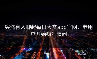 突然有人聊起每日大赛app官网，老用户开始疯狂追问