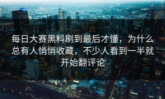 每日大赛黑料刷到最后才懂，为什么总有人悄悄收藏，不少人看到一半就开始翻评论
