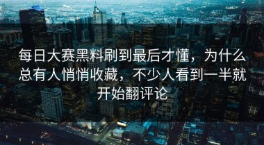 每日大赛黑料刷到最后才懂，为什么总有人悄悄收藏，不少人看到一半就开始翻评论