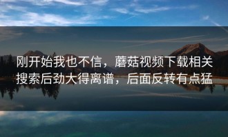 刚开始我也不信，蘑菇视频下载相关搜索后劲大得离谱，后面反转有点猛