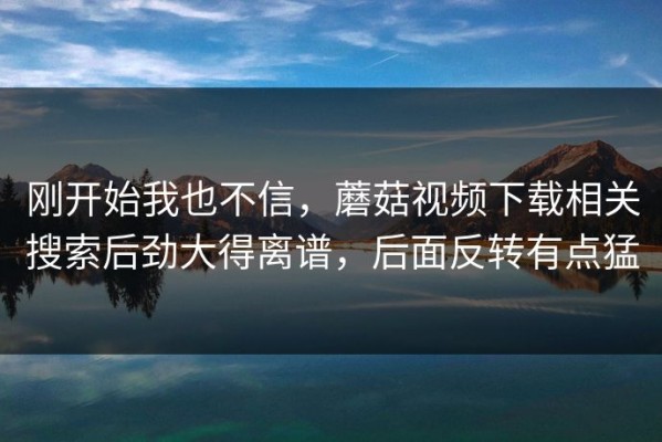 刚开始我也不信，蘑菇视频下载相关搜索后劲大得离谱，后面反转有点猛