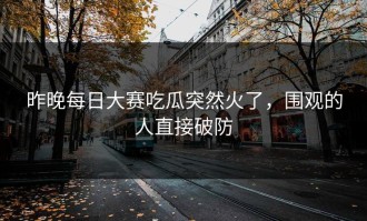 昨晚每日大赛吃瓜突然火了，围观的人直接破防