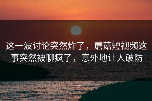 这一波讨论突然炸了，蘑菇短视频这事突然被聊疯了，意外地让人破防