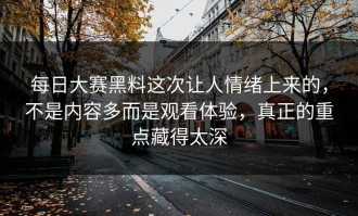 每日大赛黑料这次让人情绪上来的，不是内容多而是观看体验，真正的重点藏得太深